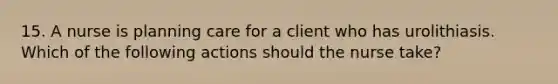 15. A nurse is planning care for a client who has urolithiasis. Which of the following actions should the nurse take?