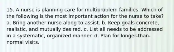 15. A nurse is planning care for multiproblem families. Which of the following is the most important action for the nurse to take? a. Bring another nurse along to assist. b. Keep goals concrete, realistic, and mutually desired. c. List all needs to be addressed in a systematic, organized manner. d. Plan for longer-than-normal visits.