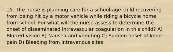 15. The nurse is planning care for a school-age child recovering from being hit by a motor vehicle while riding a bicycle home from school. For what will the nurse assess to determine the onset of disseminated intravascular coagulation in this child? A) Blurred vision B) Nausea and vomiting C) Sudden onset of knee pain D) Bleeding from intravenous sites