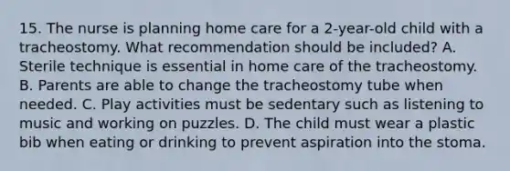 15. The nurse is planning home care for a 2-year-old child with a tracheostomy. What recommendation should be included? A. Sterile technique is essential in home care of the tracheostomy. B. Parents are able to change the tracheostomy tube when needed. C. Play activities must be sedentary such as listening to music and working on puzzles. D. The child must wear a plastic bib when eating or drinking to prevent aspiration into the stoma.