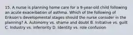 15. A nurse is planning home care for a 9-year-old child following an acute exacerbation of asthma. Which of the following of Erikson's developmental stages should the nurse consider in the planning? A. Autonomy vs. shame and doubt B. Initiative vs. guilt C. Industry vs. inferiority D. Identity vs. role confusion