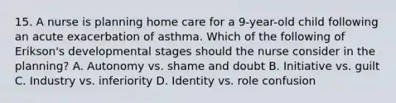 15. A nurse is planning home care for a 9-year-old child following an acute exacerbation of asthma. Which of the following of Erikson's developmental stages should the nurse consider in the planning? A. Autonomy vs. shame and doubt B. Initiative vs. guilt C. Industry vs. inferiority D. Identity vs. role confusion