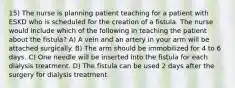 15) The nurse is planning patient teaching for a patient with ESKD who is scheduled for the creation of a fistula. The nurse would include which of the following in teaching the patient about the fistula? A) A vein and an artery in your arm will be attached surgically. B) The arm should be immobilized for 4 to 6 days. C) One needle will be inserted into the fistula for each dialysis treatment. D) The fistula can be used 2 days after the surgery for dialysis treatment.