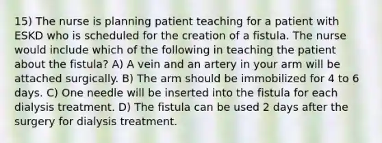 15) The nurse is planning patient teaching for a patient with ESKD who is scheduled for the creation of a fistula. The nurse would include which of the following in teaching the patient about the fistula? A) A vein and an artery in your arm will be attached surgically. B) The arm should be immobilized for 4 to 6 days. C) One needle will be inserted into the fistula for each dialysis treatment. D) The fistula can be used 2 days after the surgery for dialysis treatment.