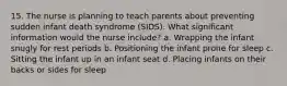 15. The nurse is planning to teach parents about preventing sudden infant death syndrome (SIDS). What significant information would the nurse include? a. Wrapping the infant snugly for rest periods b. Positioning the infant prone for sleep c. Sitting the infant up in an infant seat d. Placing infants on their backs or sides for sleep