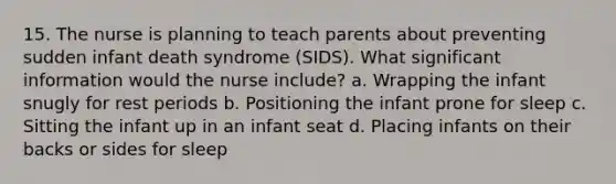 15. The nurse is planning to teach parents about preventing sudden infant death syndrome (SIDS). What significant information would the nurse include? a. Wrapping the infant snugly for rest periods b. Positioning the infant prone for sleep c. Sitting the infant up in an infant seat d. Placing infants on their backs or sides for sleep