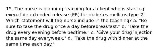 15. The nurse is planning teaching for a client who is starting exenatide extended release (ER) for diabetes mellitus type 2. Which statement will the nurse include in the teaching? a. "Be sure to take the drug once a day beforebreakfast." b. "Take the drug every evening before bedtime." c. "Give your drug injection the same day everyweek." d. "Take the drug with dinner at the same time each day."