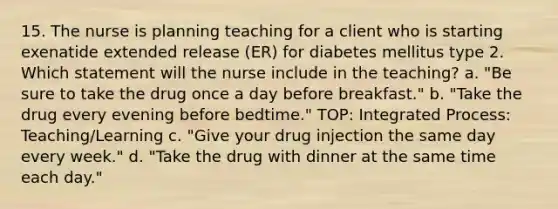 15. The nurse is planning teaching for a client who is starting exenatide extended release (ER) for diabetes mellitus type 2. Which statement will the nurse include in the teaching? a. "Be sure to take the drug once a day before breakfast." b. "Take the drug every evening before bedtime." TOP: Integrated Process: Teaching/Learning c. "Give your drug injection the same day every week." d. "Take the drug with dinner at the same time each day."