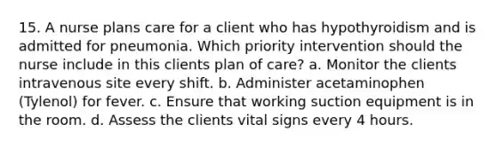 15. A nurse plans care for a client who has hypothyroidism and is admitted for pneumonia. Which priority intervention should the nurse include in this clients plan of care? a. Monitor the clients intravenous site every shift. b. Administer acetaminophen (Tylenol) for fever. c. Ensure that working suction equipment is in the room. d. Assess the clients <a href='https://www.questionai.com/knowledge/kvsPhJhFmH-vital-signs' class='anchor-knowledge'>vital signs</a> every 4 hours.