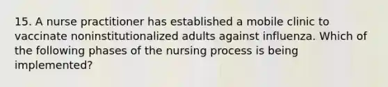 15. A nurse practitioner has established a mobile clinic to vaccinate noninstitutionalized adults against influenza. Which of the following phases of the nursing process is being implemented?