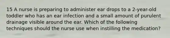 15 A nurse is preparing to administer ear drops to a 2-year-old toddler who has an ear infection and a small amount of purulent drainage visible around the ear. Which of the following techniques should the nurse use when instilling the medication?