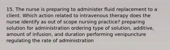 15. The nurse is preparing to administer fluid replacement to a client. Which action related to intravenous therapy does the nurse identify as out of scope nursing practice? preparing solution for administration ordering type of solution, additive, amount of infusion, and duration performing venipuncture regulating the rate of administration