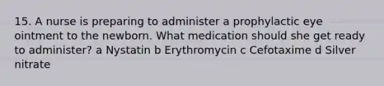 15. A nurse is preparing to administer a prophylactic eye ointment to the newborn. What medication should she get ready to administer? a Nystatin b Erythromycin c Cefotaxime d Silver nitrate