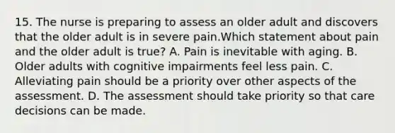 15. The nurse is preparing to assess an older adult and discovers that the older adult is in severe pain.Which statement about pain and the older adult is true? A. Pain is inevitable with aging. B. Older adults with cognitive impairments feel less pain. C. Alleviating pain should be a priority over other aspects of the assessment. D. The assessment should take priority so that care decisions can be made.