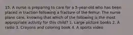 15. A nurse is preparing to care for a 5-year-old who has been placed in traction following a fracture of the femur. The nurse plans care, knowing that which of the following is the most appropriate activity for this child? 1. Large picture books 2. A radio 3. Crayons and coloring book 4. A sports video