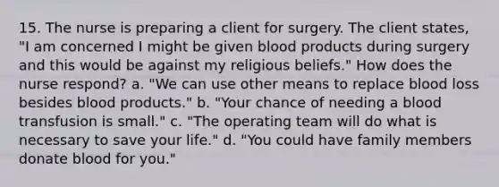 15. The nurse is preparing a client for surgery. The client states, "I am concerned I might be given blood products during surgery and this would be against my religious beliefs." How does the nurse respond? a. "We can use other means to replace blood loss besides blood products." b. "Your chance of needing a blood transfusion is small." c. "The operating team will do what is necessary to save your life." d. "You could have family members donate blood for you."