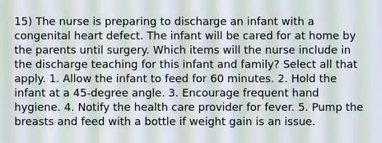 15) The nurse is preparing to discharge an infant with a congenital heart defect. The infant will be cared for at home by the parents until surgery. Which items will the nurse include in the discharge teaching for this infant and family? Select all that apply. 1. Allow the infant to feed for 60 minutes. 2. Hold the infant at a 45-degree angle. 3. Encourage frequent hand hygiene. 4. Notify the health care provider for fever. 5. Pump the breasts and feed with a bottle if weight gain is an issue.