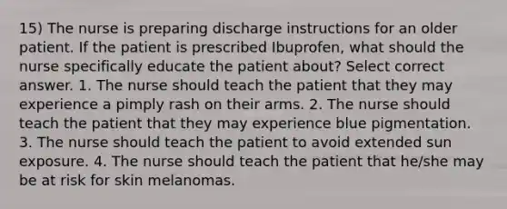 15) The nurse is preparing discharge instructions for an older patient. If the patient is prescribed Ibuprofen, what should the nurse specifically educate the patient about? Select correct answer. 1. The nurse should teach the patient that they may experience a pimply rash on their arms. 2. The nurse should teach the patient that they may experience blue pigmentation. 3. The nurse should teach the patient to avoid extended sun exposure. 4. The nurse should teach the patient that he/she may be at risk for skin melanomas.