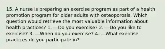 15. A nurse is preparing an exercise program as part of a health promotion program for older adults with osteoporosis. Which question would retrieve the most valuable information about health practices? 1. ―Do you exercise? 2. ―Do you like to exercise? 3. ―When do you exercise? 4. ―What exercise practices do you participate in?