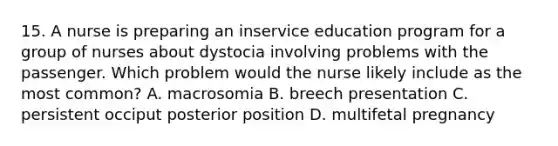 15. A nurse is preparing an inservice education program for a group of nurses about dystocia involving problems with the passenger. Which problem would the nurse likely include as the most common? A. macrosomia B. breech presentation C. persistent occiput posterior position D. multifetal pregnancy