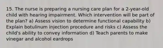 15. The nurse is preparing a nursing care plan for a 2-year-old child with hearing impairment. Which intervention will be part of the plan? a) Assess vision to determine functional capability b) Explain botulinum injection procedure and risks c) Assess the child's ability to convey information d) Teach parents to make vinegar and alcohol eardrops