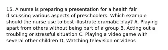 15. A nurse is preparing a presentation for a health fair discussing various aspects of preschoolers. Which example should the nurse use to best illustrate dramatic play? A. Playing apart from others without being part of a group B. Acting out a troubling or stressful situation C. Playing a video game with several other children D. Watching television or videos