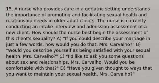 15. A nurse who provides care in a geriatric setting understands the importance of promoting and facilitating sexual health and relationship needs in older adult clients. The nurse is currently conducting an intake interview and admission assessment of a new client. How should the nurse best begin the assessment of this client's sexuality? A) "If you could describe your marriage in just a few words, how would you do that, Mrs. Carvalho?" B) "Would you describe yourself as being satisfied with your sexual health, Mrs. Carvalho?" C) "I'd like to ask you some questions about sex and relationships, Mrs. Carvalho. Would you be comfortable with that?" D) "Have you given thought to ways that you want to maintain your sexual health, Mrs. Carvalho?"