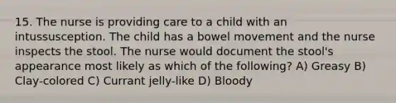 15. The nurse is providing care to a child with an intussusception. The child has a bowel movement and the nurse inspects the stool. The nurse would document the stool's appearance most likely as which of the following? A) Greasy B) Clay-colored C) Currant jelly-like D) Bloody