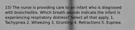 15) The nurse is providing care to an infant who is diagnosed with bronchiolitis. Which breath sounds indicate the infant is experiencing respiratory distress? Select all that apply. 1. Tachypnea 2. Wheezing 3. Grunting 4. Retractions 5. Eupnea