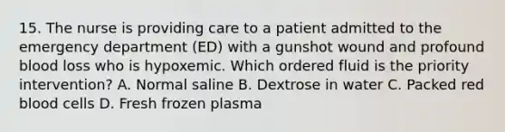 15. The nurse is providing care to a patient admitted to the emergency department (ED) with a gunshot wound and profound blood loss who is hypoxemic. Which ordered fluid is the priority intervention? A. Normal saline B. Dextrose in water C. Packed red blood cells D. Fresh frozen plasma