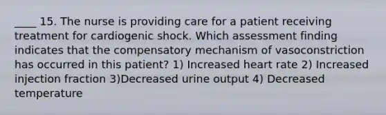 ____ 15. The nurse is providing care for a patient receiving treatment for cardiogenic shock. Which assessment finding indicates that the compensatory mechanism of vasoconstriction has occurred in this patient? 1) Increased heart rate 2) Increased injection fraction 3)Decreased urine output 4) Decreased temperature