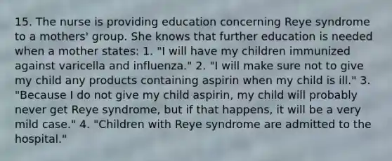 15. The nurse is providing education concerning Reye syndrome to a mothers' group. She knows that further education is needed when a mother states: 1. "I will have my children immunized against varicella and influenza." 2. "I will make sure not to give my child any products containing aspirin when my child is ill." 3. "Because I do not give my child aspirin, my child will probably never get Reye syndrome, but if that happens, it will be a very mild case." 4. "Children with Reye syndrome are admitted to the hospital."