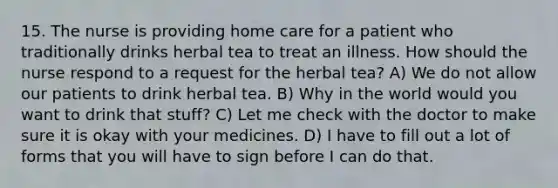 15. The nurse is providing home care for a patient who traditionally drinks herbal tea to treat an illness. How should the nurse respond to a request for the herbal tea? A) We do not allow our patients to drink herbal tea. B) Why in the world would you want to drink that stuff? C) Let me check with the doctor to make sure it is okay with your medicines. D) I have to fill out a lot of forms that you will have to sign before I can do that.