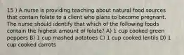 15 ) A nurse is providing teaching about natural food sources that contain folate to a client who plans to become pregnant. The nurse should identify that which of the following foods contain the highest amount of folate? A) 1 cup cooked green peppers B) 1 cup mashed potatoes C) 1 cup cooked lentils D) 1 cup cooked carrots