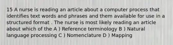 15 A nurse is reading an article about a computer process that identifies text words and phrases and them available for use in a structured format . The nurse is most likely reading an article about which of the A ) Reference terminology B ) Natural language processing C ) Nomenclature D ) Mapping