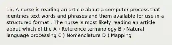 15. A nurse is reading an article about a computer process that identifies text words and phrases and them available for use in a structured format . The nurse is most likely reading an article about which of the A ) Reference terminology B ) Natural language processing C ) Nomenclature D ) Mapping