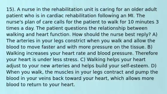 15). A nurse in the rehabilitation unit is caring for an older adult patient who is in cardiac rehabilitation following an MI. The nurse's plan of care calls for the patient to walk for 10 minutes 3 times a day. The patient questions the relationship between walking and heart function. How should the nurse best reply? A) The arteries in your legs constrict when you walk and allow the blood to move faster and with more pressure on the tissue. B) Walking increases your heart rate and blood pressure. Therefore your heart is under less stress. C) Walking helps your heart adjust to your new arteries and helps build your self-esteem. D) When you walk, the muscles in your legs contract and pump the blood in your veins back toward your heart, which allows more blood to return to your heart.