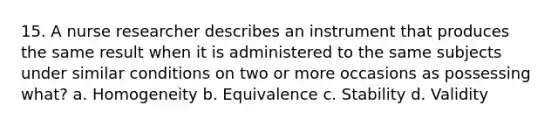 15. A nurse researcher describes an instrument that produces the same result when it is administered to the same subjects under similar conditions on two or more occasions as possessing what? a. Homogeneity b. Equivalence c. Stability d. Validity