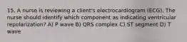 15. A nurse is reviewing a client's electrocardiogram (ECG). The nurse should identify which component as indicating ventricular repolarization? A) P wave B) QRS complex C) ST segment D) T wave