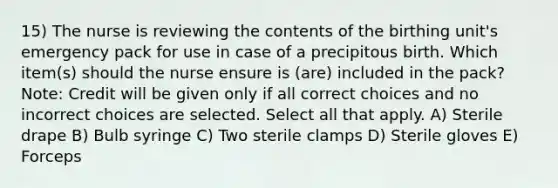 15) The nurse is reviewing the contents of the birthing unit's emergency pack for use in case of a precipitous birth. Which item(s) should the nurse ensure is (are) included in the pack? Note: Credit will be given only if all correct choices and no incorrect choices are selected. Select all that apply. A) Sterile drape B) Bulb syringe C) Two sterile clamps D) Sterile gloves E) Forceps