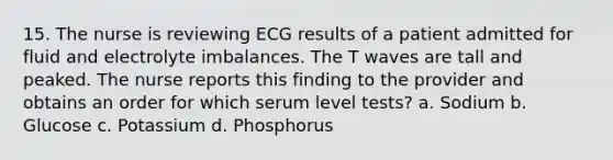 15. The nurse is reviewing ECG results of a patient admitted for fluid and electrolyte imbalances. The T waves are tall and peaked. The nurse reports this finding to the provider and obtains an order for which serum level tests? a. Sodium b. Glucose c. Potassium d. Phosphorus