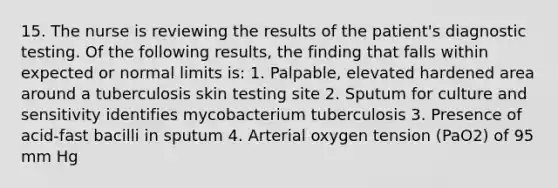 15. The nurse is reviewing the results of the patient's diagnostic testing. Of the following results, the finding that falls within expected or normal limits is: 1. Palpable, elevated hardened area around a tuberculosis skin testing site 2. Sputum for culture and sensitivity identifies mycobacterium tuberculosis 3. Presence of acid-fast bacilli in sputum 4. Arterial oxygen tension (PaO2) of 95 mm Hg