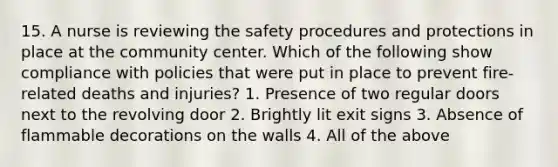 15. A nurse is reviewing the safety procedures and protections in place at the community center. Which of the following show compliance with policies that were put in place to prevent fire-related deaths and injuries? 1. Presence of two regular doors next to the revolving door 2. Brightly lit exit signs 3. Absence of flammable decorations on the walls 4. All of the above