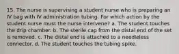 15. The nurse is supervising a student nurse who is preparing an IV bag with IV administration tubing. For which action by the student nurse must the nurse intervene? a. The student touches the drip chamber. b. The sterile cap from the distal end of the set is removed. c. The distal end is attached to a needleless connector. d. The student touches the tubing spike.