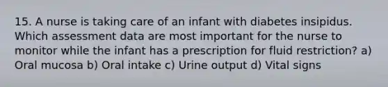 15. A nurse is taking care of an infant with diabetes insipidus. Which assessment data are most important for the nurse to monitor while the infant has a prescription for fluid restriction? a) Oral mucosa b) Oral intake c) Urine output d) Vital signs