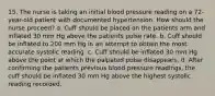 15. The nurse is taking an initial blood pressure reading on a 72-year-old patient with documented hypertension. How should the nurse proceed? a. Cuff should be placed on the patients arm and inflated 30 mm Hg above the patients pulse rate. b. Cuff should be inflated to 200 mm Hg in an attempt to obtain the most accurate systolic reading. c. Cuff should be inflated 30 mm Hg above the point at which the palpated pulse disappears. d. After confirming the patients previous blood pressure readings, the cuff should be inflated 30 mm Hg above the highest systolic reading recorded.