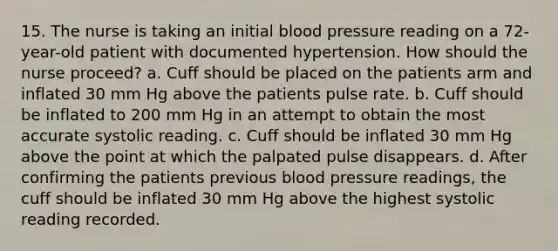 15. The nurse is taking an initial blood pressure reading on a 72-year-old patient with documented hypertension. How should the nurse proceed? a. Cuff should be placed on the patients arm and inflated 30 mm Hg above the patients pulse rate. b. Cuff should be inflated to 200 mm Hg in an attempt to obtain the most accurate systolic reading. c. Cuff should be inflated 30 mm Hg above the point at which the palpated pulse disappears. d. After confirming the patients previous blood pressure readings, the cuff should be inflated 30 mm Hg above the highest systolic reading recorded.