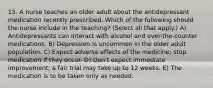 15. A nurse teaches an older adult about the antidepressant medication recently prescribed. Which of the following should the nurse include in the teaching? (Select all that apply.) A) Antidepressants can interact with alcohol and over-the-counter medications. B) Depression is uncommon in the older adult population. C) Expect adverse effects of the medicine; stop medication if they occur. D) Don't expect immediate improvement; a fair trial may take up to 12 weeks. E) The medication is to be taken only as needed.