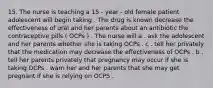 15. The nurse is teaching a 15 - year - old female patient adolescent will begin taking . The drug is known decrease the effectiveness of oral and her parents about an antibiotic the contraceptive pills ( OCPs ) . The nurse will a . ask the adolescent and her parents whether she is taking OCPs . c . tell her privately that the medication may decrease the effectiveness of OCPs . b . tell her parents privately that pregnancy may occur if she is taking OCPs . warn her and her parents that she may get pregnant if she is relying on OCPS .