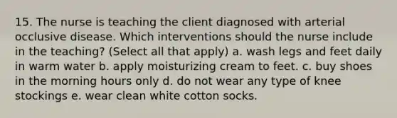 15. The nurse is teaching the client diagnosed with arterial occlusive disease. Which interventions should the nurse include in the teaching? (Select all that apply) a. wash legs and feet daily in warm water b. apply moisturizing cream to feet. c. buy shoes in the morning hours only d. do not wear any type of knee stockings e. wear clean white cotton socks.